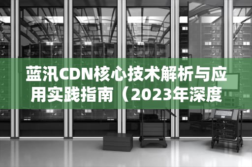 蓝汛CDN核心技术解析与应用实践指南（2023年深度测评）