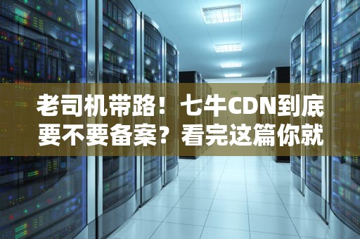 老司机带路！七牛CDN到底要不要备案？看完这篇你就成专家了