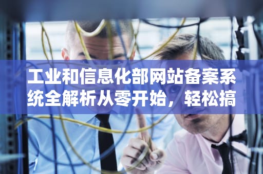 工业和信息化部网站备案系统全解析从零开始，轻松搞定网站备案！