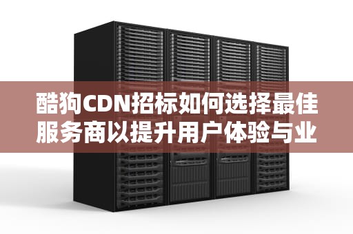 酷狗CDN招标如何选择最佳服务商以提升用户体验与业务效率