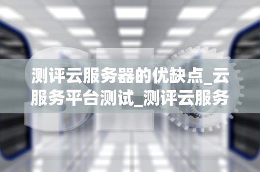 测评云服务器的优缺点_云服务平台测试_测评云服务器的优缺点：一场深度分析