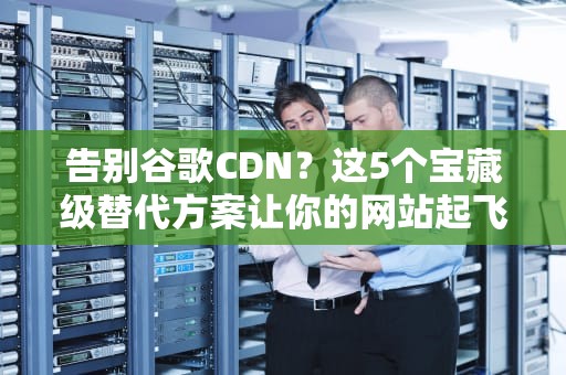 告别谷歌CDN？这5个宝藏级替代方案让你的网站起飞！