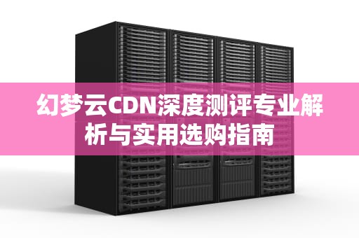 幻梦云CDN深度测评专业解析与实用选购指南