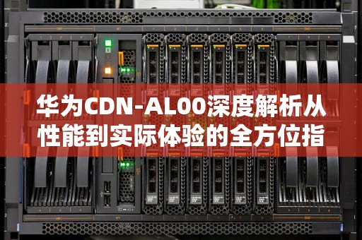 华为CDN-AL00深度解析从性能到实际体验的全方位指南