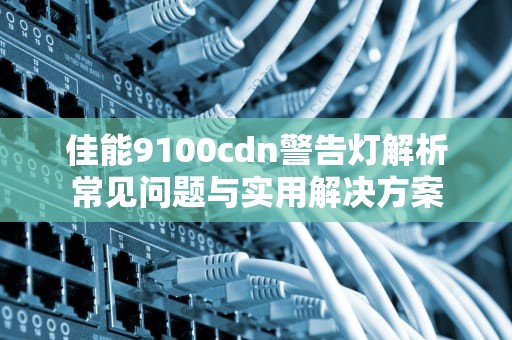 佳能9100cdn警告灯解析常见问题与实用解决方案