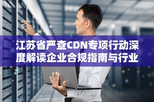 江苏省严查CDN专项行动深度解读企业合规指南与行业影响分析