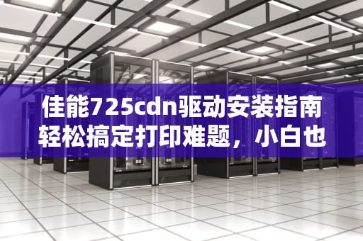 佳能725cdn驱动安装指南轻松搞定打印难题，小白也能变大神！
