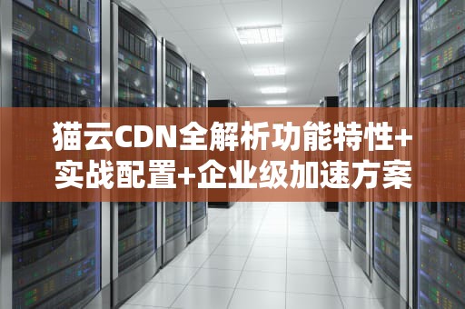 猫云CDN全解析功能特性+实战配置+企业级加速方案选择指南