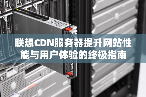 联想CDN服务器提升网站性能与用户体验的终极指南