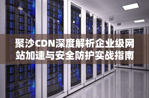 聚沙CDN深度解析企业级网站加速与安全防护实战指南
