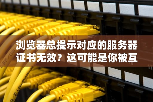 浏览器总提示对应的服务器证书无效？这可能是你被互联网拉黑的前兆！