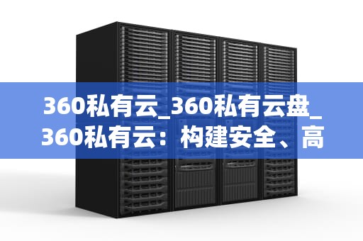 360私有云_360私有云盘_360私有云：构建安全、高效的企业数据管理平台