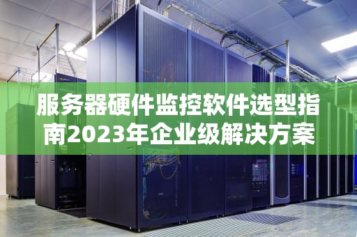 服务器硬件监控软件选型指南2023年企业级解决方案与实战建议