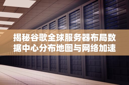 揭秘谷歌全球服务器布局数据中心分布地图与网络加速原理解析