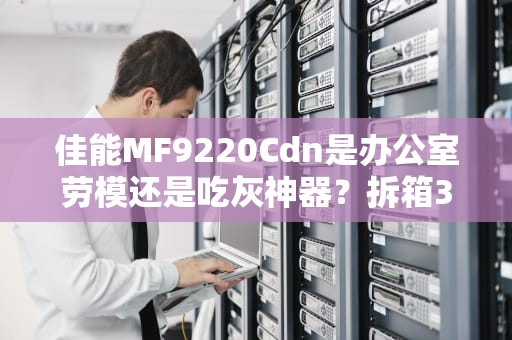 佳能MF9220Cdn是办公室劳模还是吃灰神器？拆箱3个月的老司机掏心评测