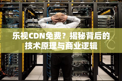 乐视CDN免费？揭秘背后的技术原理与商业逻辑