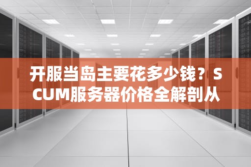 开服当岛主要花多少钱？SCUM服务器价格全解剖从捡树枝到氪金战士的进阶指南