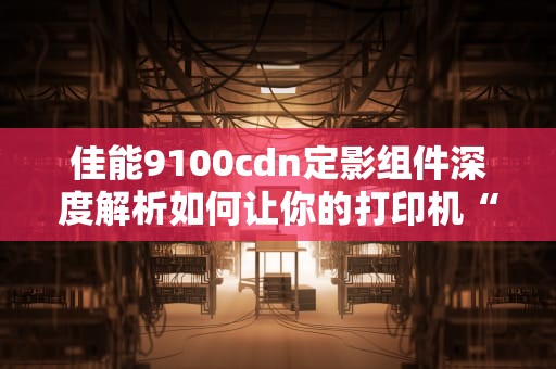 佳能9100cdn定影组件深度解析如何让你的打印机“永葆青春”？