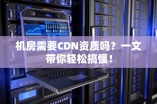 机房需要CDN资质吗？一文带你轻松搞懂！