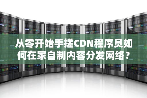 从零开始手搓CDN程序员如何在家自制内容分发网络？
