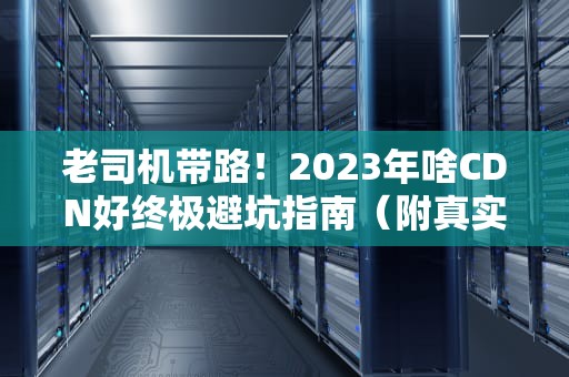 老司机带路！2023年啥CDN好终极避坑指南（附真实测评）