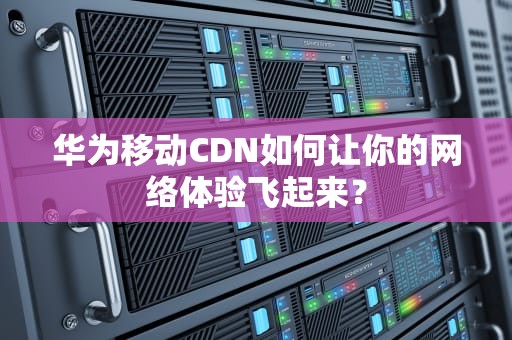 华为移动CDN如何让你的网络体验飞起来？