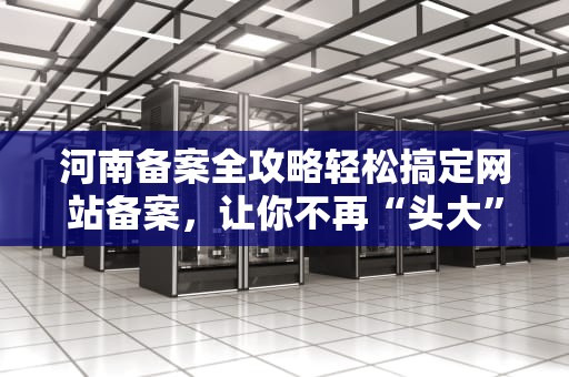 河南备案全攻略轻松搞定网站备案，让你不再“头大”
