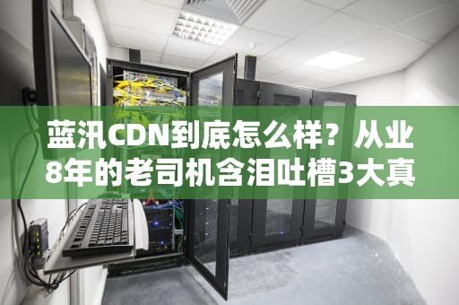 蓝汛CDN到底怎么样？从业8年的老司机含泪吐槽3大真相