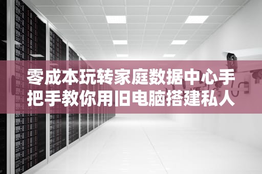 零成本玩转家庭数据中心手把手教你用旧电脑搭建私人服务器
