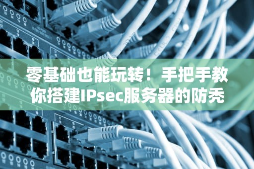 零基础也能玩转！手把手教你搭建IPsec服务器的防秃指南