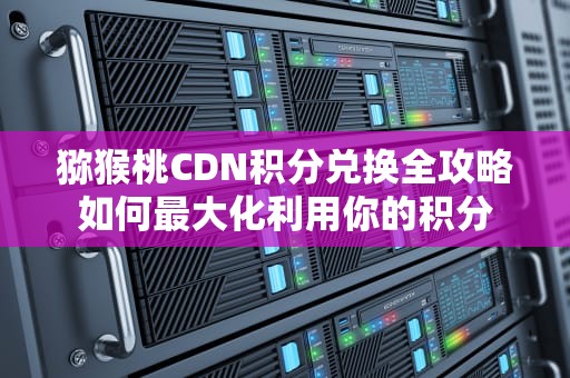 猕猴桃CDN积分兑换全攻略如何最大化利用你的积分