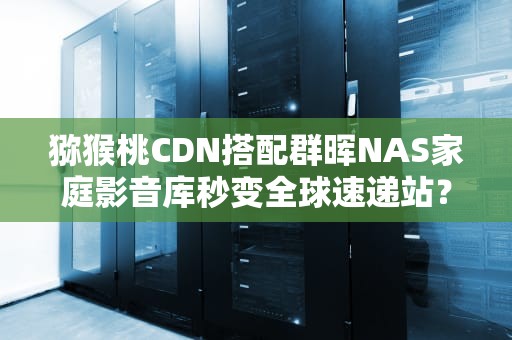 猕猴桃CDN搭配群晖NAS家庭影音库秒变全球速递站？技术宅亲测分享