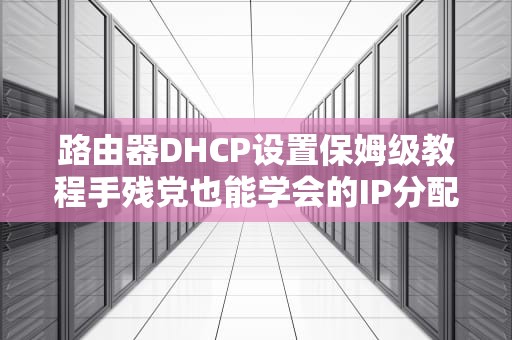 路由器DHCP设置保姆级教程手残党也能学会的IP分配黑科技