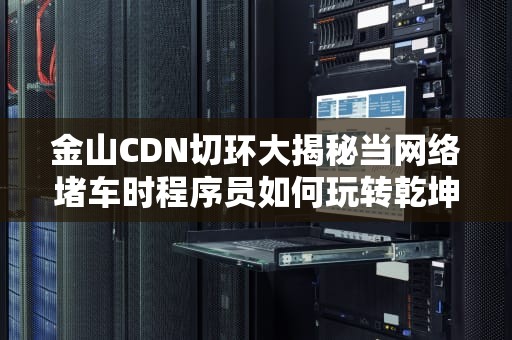 金山CDN切环大揭秘当网络堵车时程序员如何玩转乾坤大挪移？