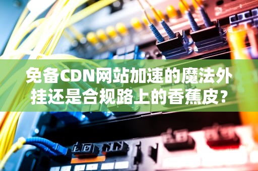 免备CDN网站加速的魔法外挂还是合规路上的香蕉皮？