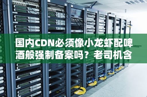 国内CDN必须像小龙虾配啤酒般强制备案吗？老司机含泪科普防坑指南