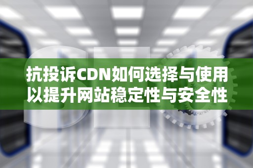 抗投诉CDN如何选择与使用以提升网站稳定性与安全性