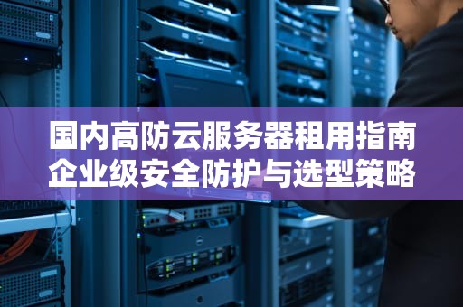 国内高防云服务器租用指南企业级安全防护与选型策略