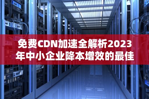 免费CDN加速全解析2023年中小企业降本增效的最佳方案