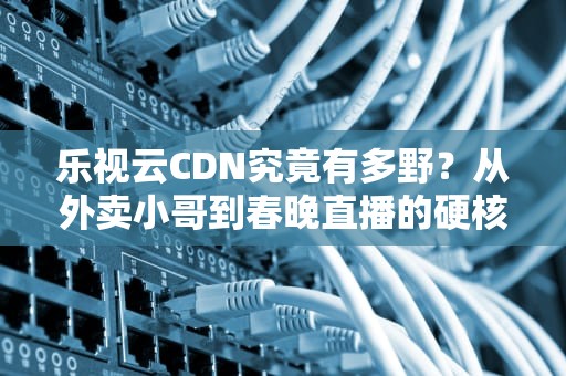 乐视云CDN究竟有多野？从外卖小哥到春晚直播的硬核生存指南