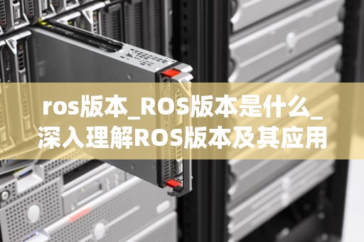 ros版本_ROS版本是什么_深入理解ROS版本及其应用