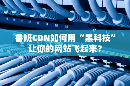 鲁班CDN如何用“黑科技”让你的网站飞起来？