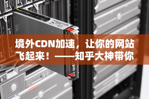 境外CDN加速，让你的网站飞起来！——知乎大神带你轻松搞懂CDN境外加速