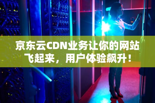 京东云CDN业务让你的网站飞起来，用户体验飙升！
