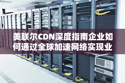 美联尔CDN深度指南企业如何通过全球加速网络实现业务效能跃升