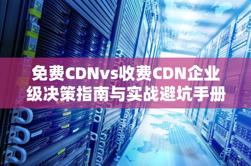免费CDNvs收费CDN企业级决策指南与实战避坑手册（附7大黄金法则）