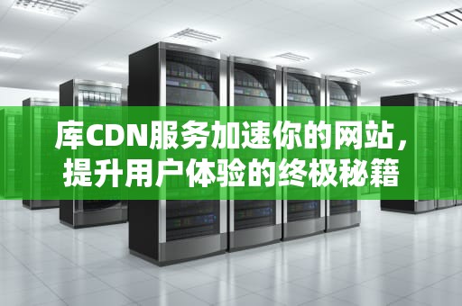 库CDN服务加速你的网站，提升用户体验的终极秘籍