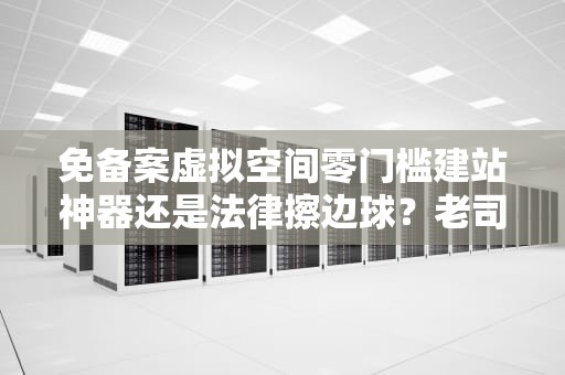 免备案虚拟空间零门槛建站神器还是法律擦边球？老司机带你避坑