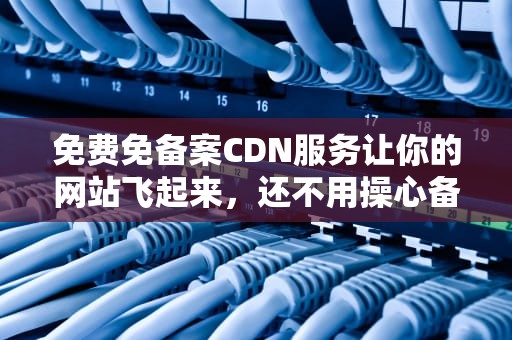 免费免备案CDN服务让你的网站飞起来，还不用操心备案！