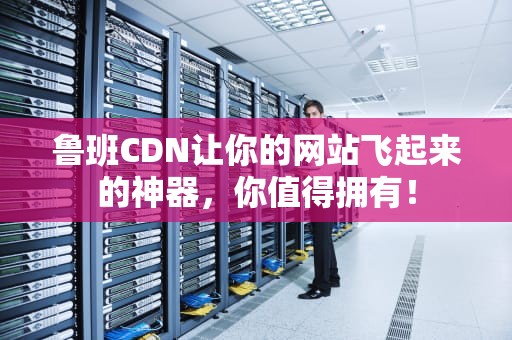 鲁班CDN让你的网站飞起来的神器，你值得拥有！